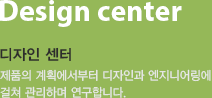 Design center 디자인 센터-제품의 계획에서부터 디자인과 엔지니어링에 걸쳐 관리하며 연구합니다.